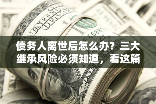济南债务人离世后怎么办？三大继承风险必须知道，看这篇就够了